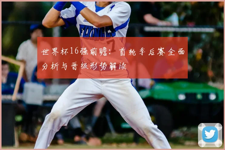 世界杯16强前瞻：首轮季后赛全面分析与晋级形势解读