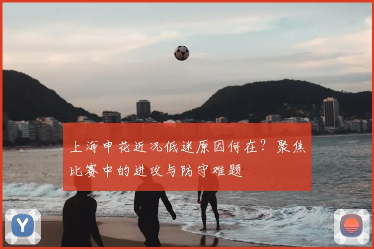 上海申花近况低迷原因何在？聚焦比赛中的进攻与防守难题