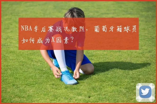 NBA季后赛战况激烈，葡萄牙籍球员如何成为X因素？