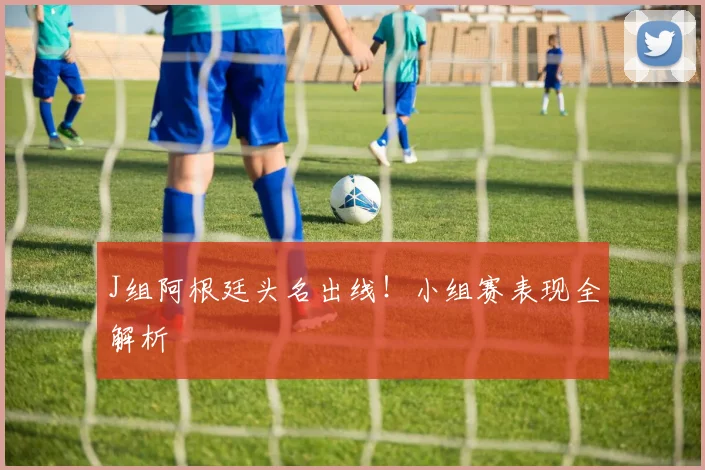 J组阿根廷头名出线！小组赛表现全解析
