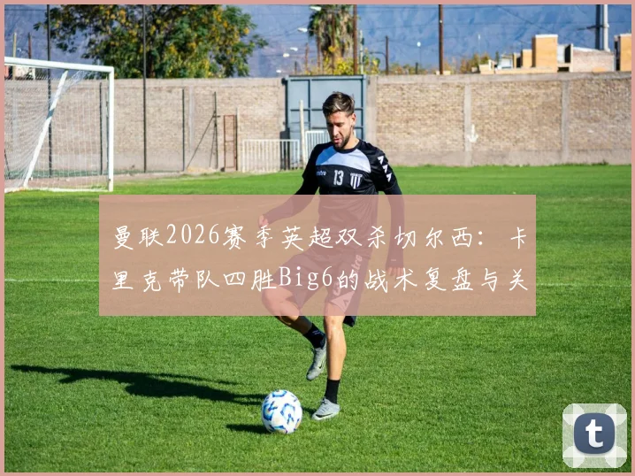 曼联2026赛季英超双杀切尔西：卡里克带队四胜Big6的战术复盘与关键数据解读