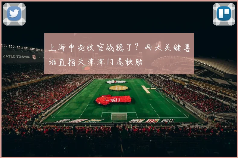 上海申花收官战稳了？两大关键喜讯直指天津津门虎软肋