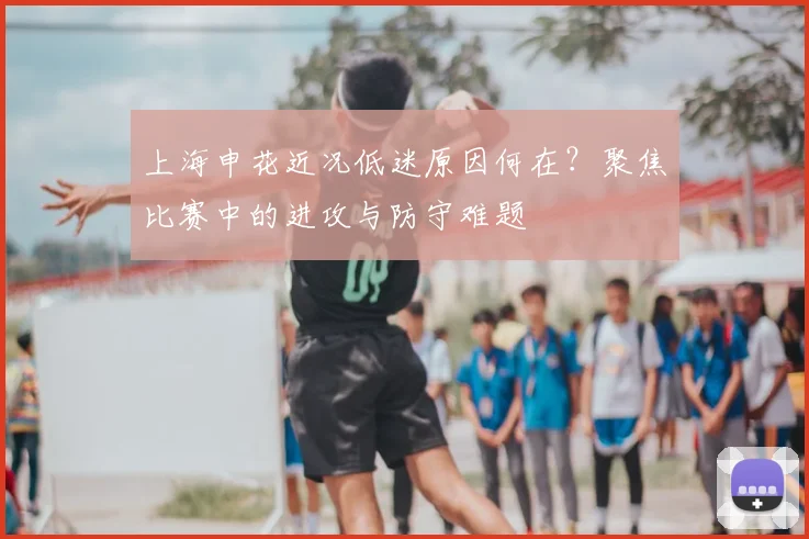 上海申花近况低迷原因何在？聚焦比赛中的进攻与防守难题