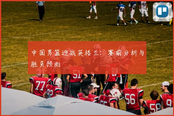 中国男篮迎战英格兰：赛前分析与胜负预测