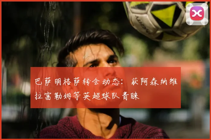 巴萨明格萨转会动态：获阿森纳维拉富勒姆等英超球队青睐