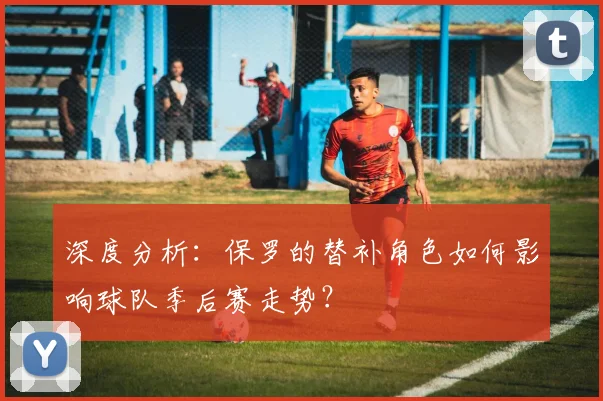 深度分析：保罗的替补角色如何影响球队季后赛走势？