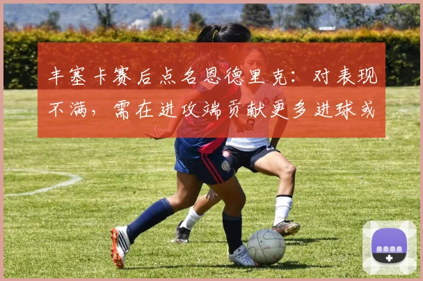 丰塞卡赛后点名恩德里克：对表现不满，需在进攻端贡献更多进球或助攻