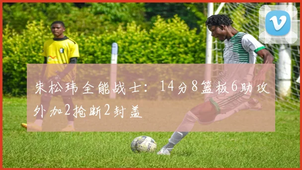 朱松玮全能战士：14分8篮板6助攻外加2抢断2封盖
