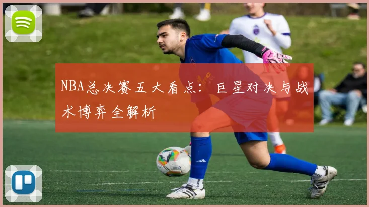 NBA总决赛五大看点：巨星对决与战术博弈全解析