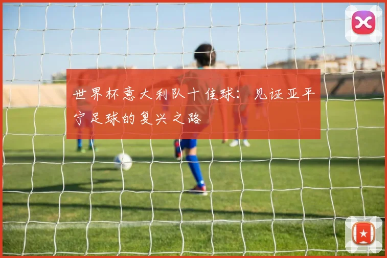 世界杯意大利队十佳球:见证亚平宁足球的复兴之路
